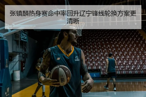 张镇麟热身赛命中率回升辽宁锋线轮换方案更清晰